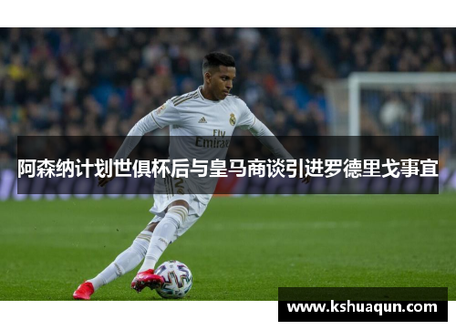 阿森纳计划世俱杯后与皇马商谈引进罗德里戈事宜