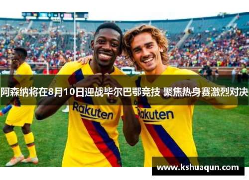 阿森纳将在8月10日迎战毕尔巴鄂竞技 聚焦热身赛激烈对决