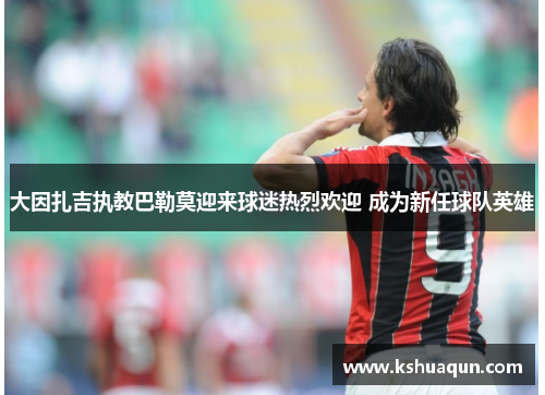大因扎吉执教巴勒莫迎来球迷热烈欢迎 成为新任球队英雄
