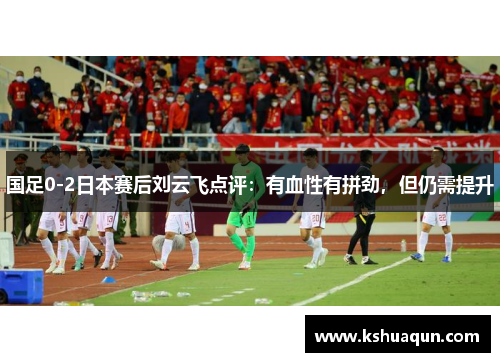 国足0-2日本赛后刘云飞点评：有血性有拼劲，但仍需提升